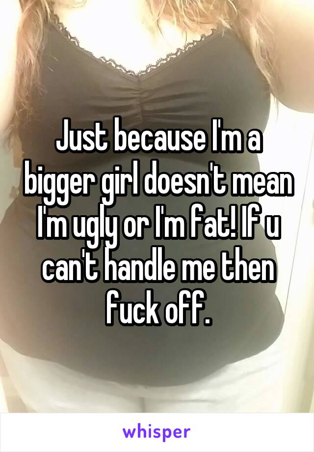 Just because I'm a bigger girl doesn't mean I'm ugly or I'm fat! If u can't handle me then fuck off.