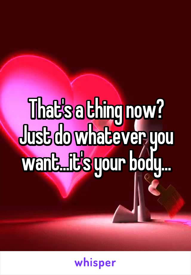 That's a thing now? Just do whatever you want...it's your body...