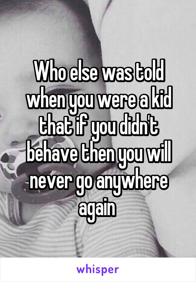 Who else was told when you were a kid that if you didn't behave then you will never go anywhere again 