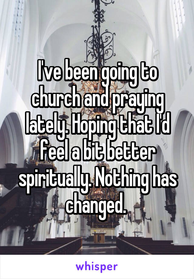 I've been going to church and praying lately. Hoping that I'd feel a bit better spiritually. Nothing has changed. 