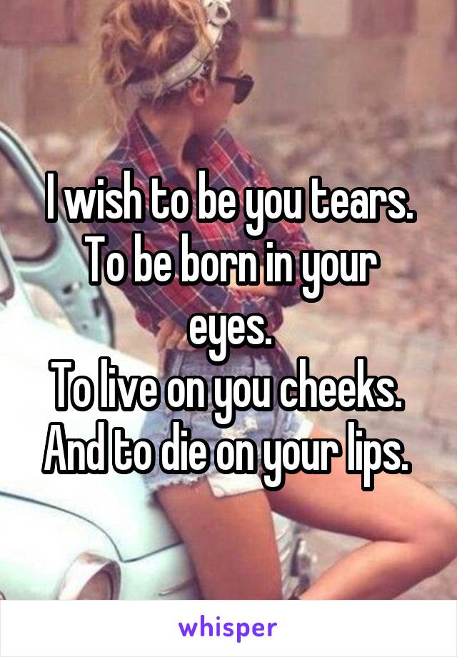 I wish to be you tears.
To be born in your eyes.
To live on you cheeks. 
And to die on your lips. 