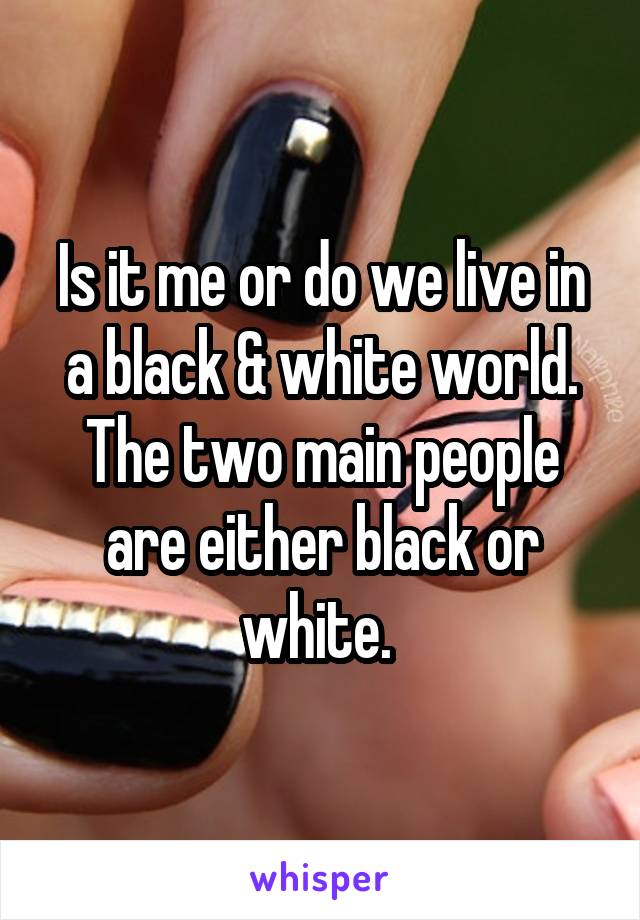 Is it me or do we live in a black & white world. The two main people are either black or white. 