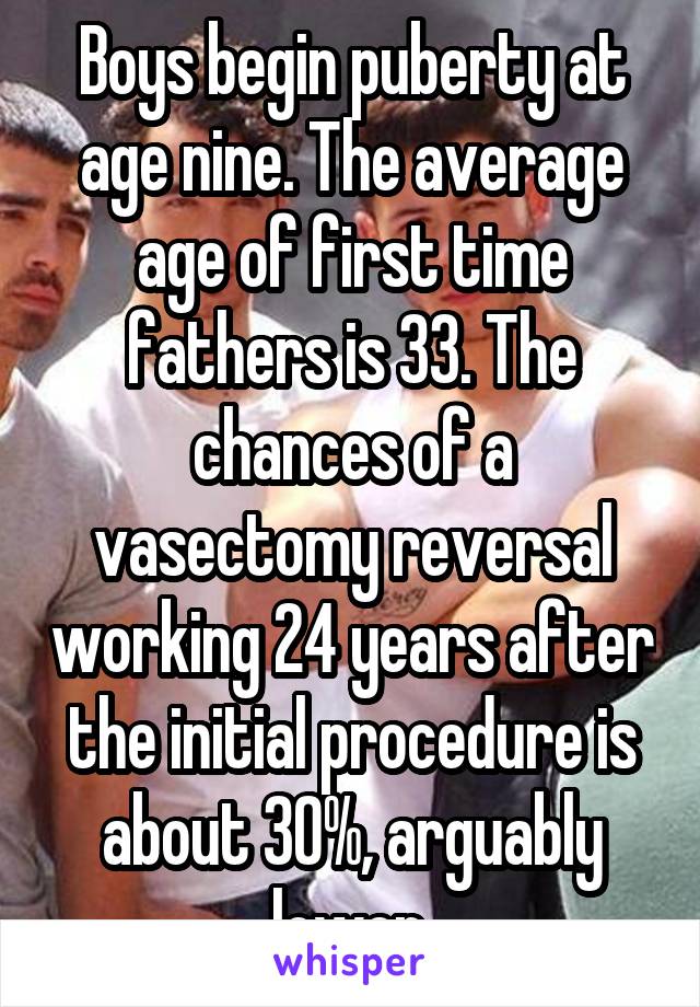 Boys begin puberty at age nine. The average age of first time fathers is 33. The chances of a vasectomy reversal working 24 years after the initial procedure is about 30%, arguably lower.