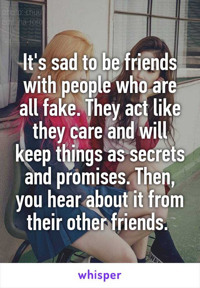 It's sad to be friends with people who are all fake. They act like they care and will keep things as secrets and promises. Then, you hear about it from their other friends. 