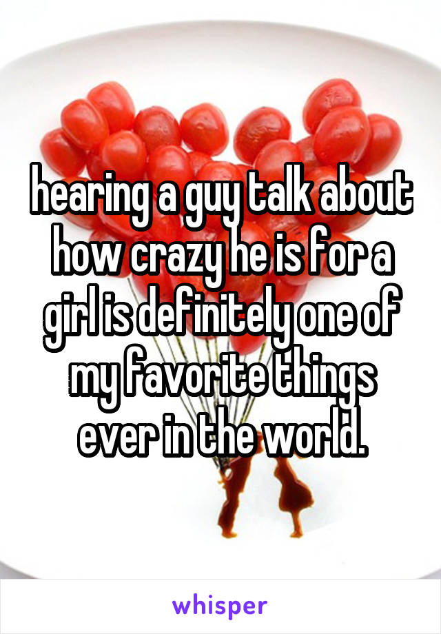 hearing a guy talk about how crazy he is for a girl is definitely one of my favorite things ever in the world.