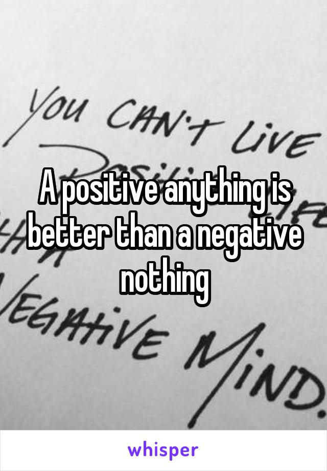 A positive anything is better than a negative nothing