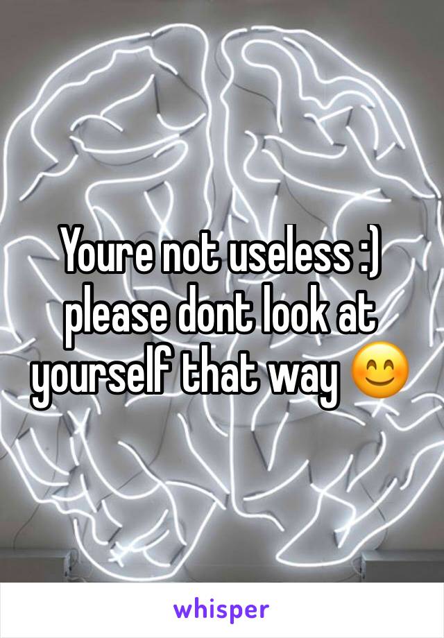 Youre not useless :) please dont look at yourself that way 😊