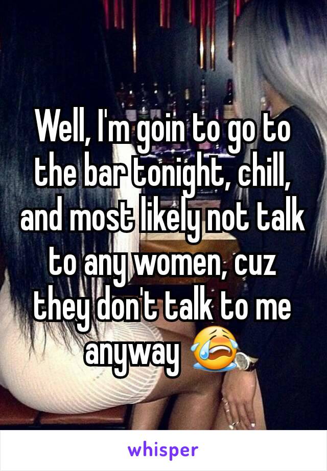 Well, I'm goin to go to the bar tonight, chill, and most likely not talk to any women, cuz they don't talk to me anyway 😭