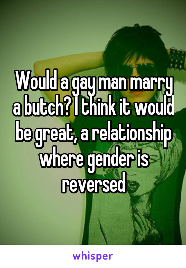 Would a gay man marry a butch? I think it would be great, a relationship where gender is reversed