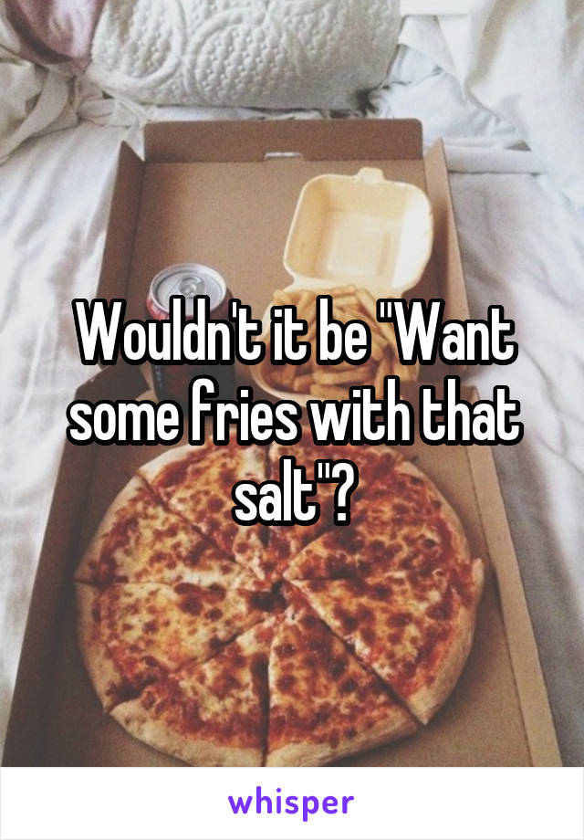 Wouldn't it be "Want some fries with that salt"?