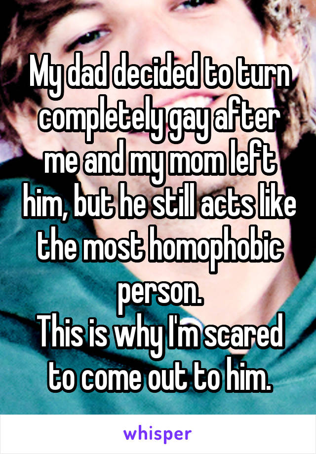 My dad decided to turn completely gay after me and my mom left him, but he still acts like the most homophobic person.
This is why I'm scared to come out to him.