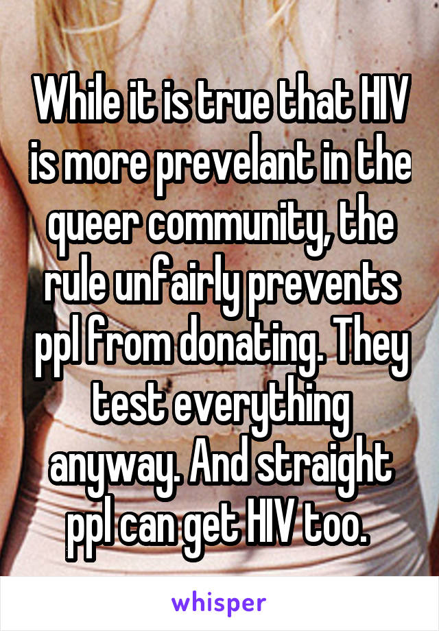 While it is true that HIV is more prevelant in the queer community, the rule unfairly prevents ppl from donating. They test everything anyway. And straight ppl can get HIV too. 