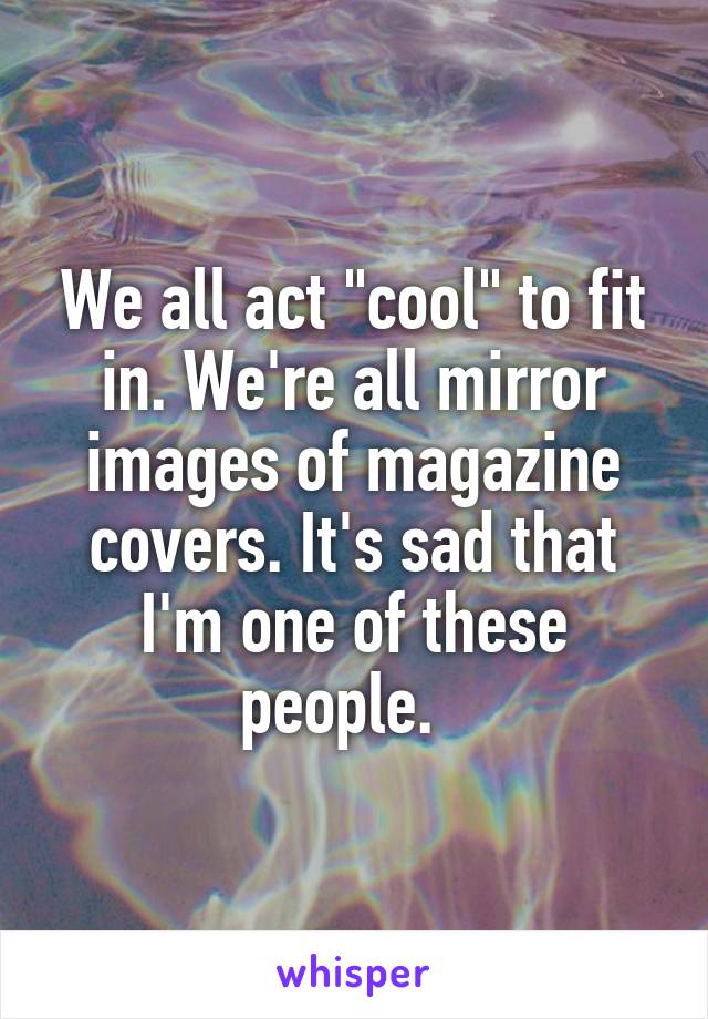 We all act "cool" to fit in. We're all mirror images of magazine covers. It's sad that I'm one of these people.  