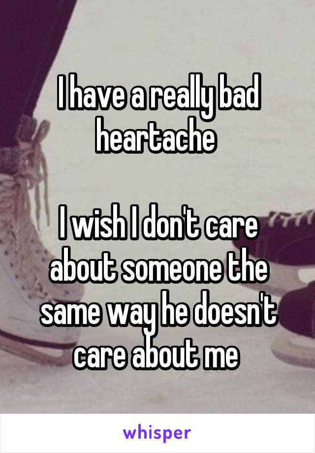 I have a really bad heartache 

I wish I don't care about someone the same way he doesn't care about me 