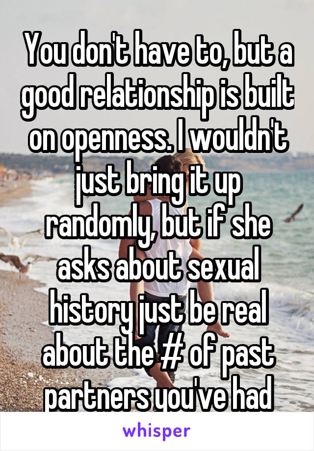 You don't have to, but a good relationship is built on openness. I wouldn't just bring it up randomly, but if she asks about sexual history just be real about the # of past partners you've had