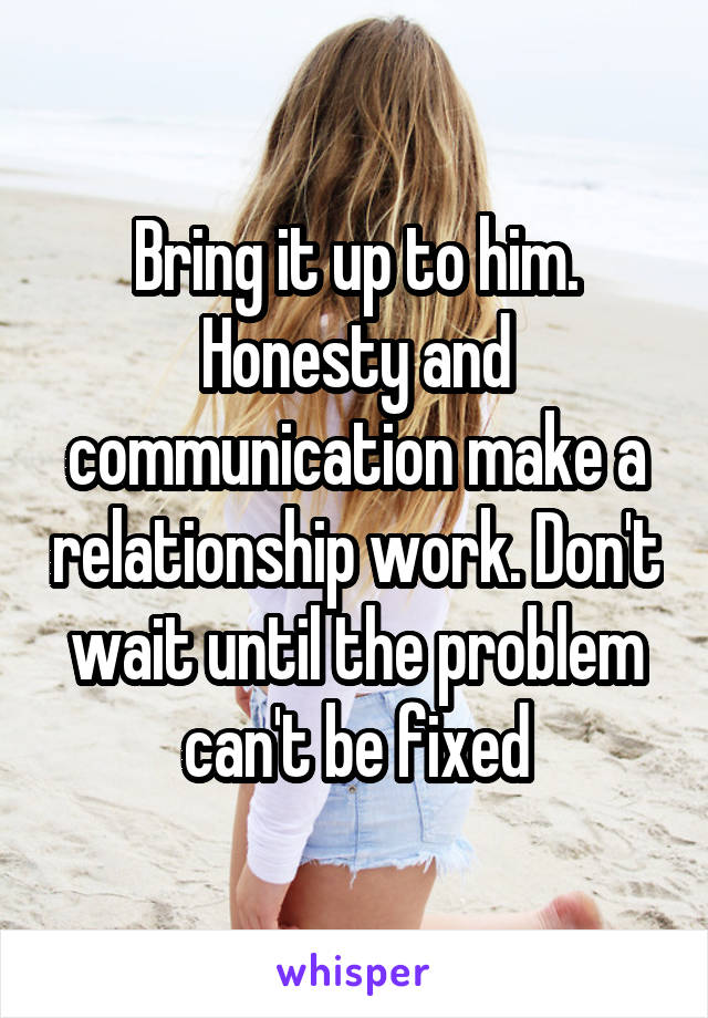 Bring it up to him. Honesty and communication make a relationship work. Don't wait until the problem can't be fixed