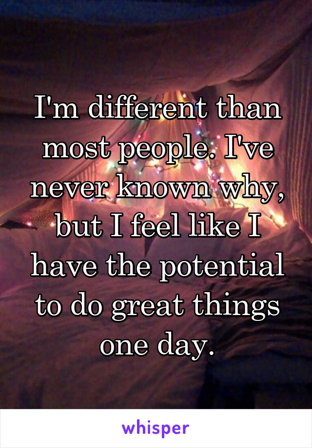 I'm different than most people. I've never known why, but I feel like I have the potential to do great things one day.