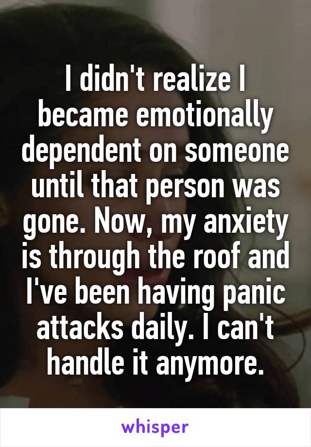 I didn't realize I became emotionally dependent on someone until that person was gone. Now, my anxiety is through the roof and I've been having panic attacks daily. I can't handle it anymore.