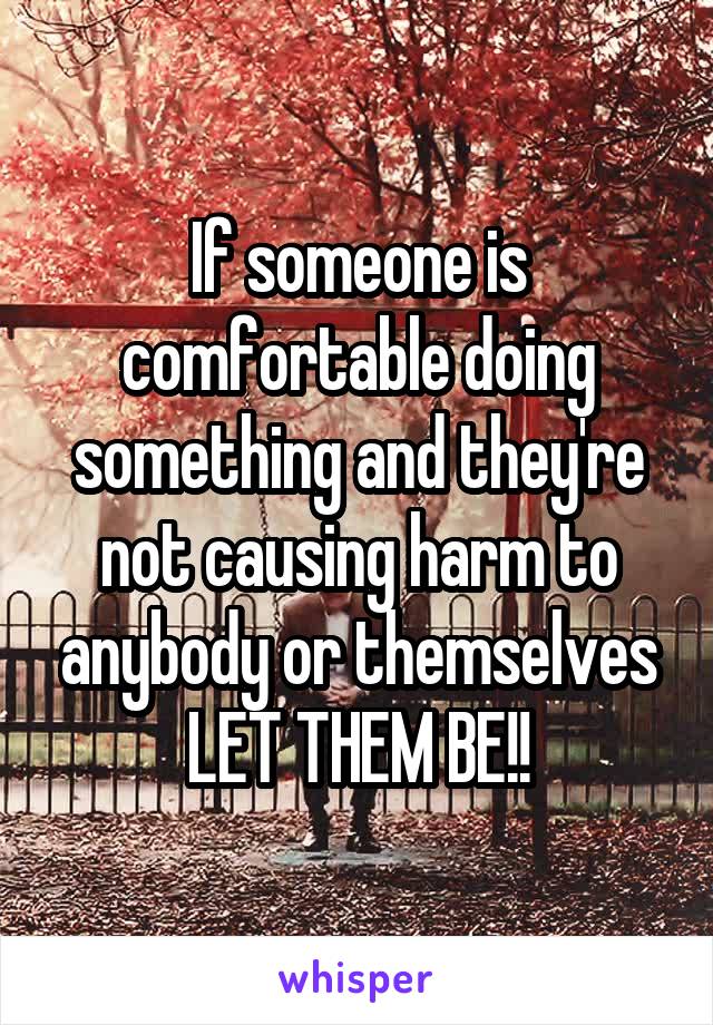 If someone is comfortable doing something and they're not causing harm to anybody or themselves LET THEM BE!!