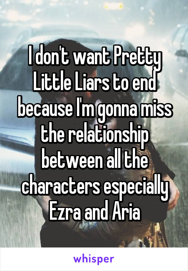 I don't want Pretty Little Liars to end because I'm gonna miss the relationship between all the characters especially Ezra and Aria