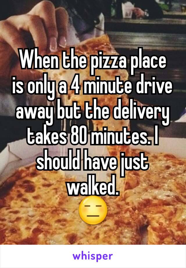 When the pizza place is only a 4 minute drive away but the delivery takes 80 minutes. I should have just walked.
😑