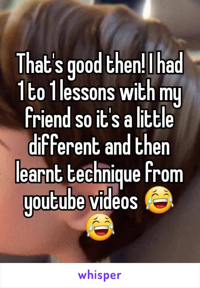 That's good then! I had 1 to 1 lessons with my friend so it's a little different and then learnt technique from youtube videos 😂😂