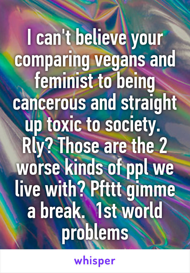 I can't believe your comparing vegans and feminist to being cancerous and straight up toxic to society.  Rly? Those are the 2 worse kinds of ppl we live with? Pfttt gimme a break.  1st world problems