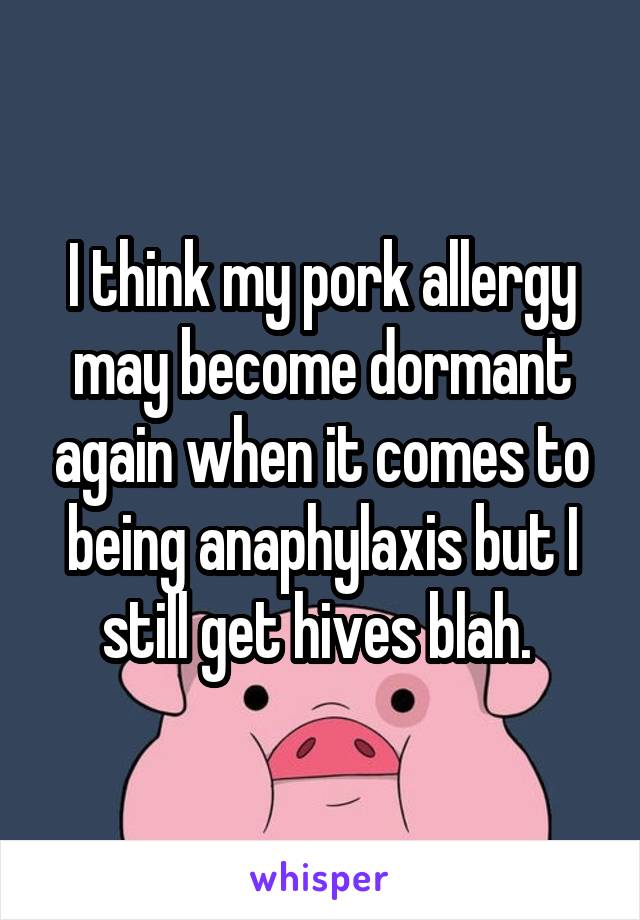 I think my pork allergy may become dormant again when it comes to being anaphylaxis but I still get hives blah. 