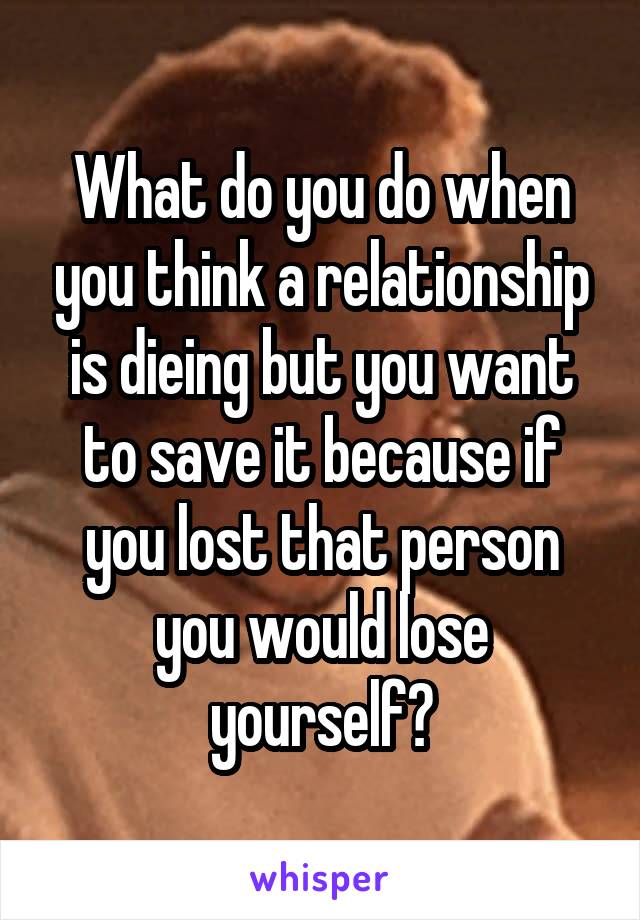 What do you do when you think a relationship is dieing but you want to save it because if you lost that person you would lose yourself?