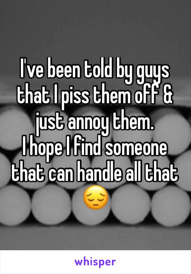 I've been told by guys that I piss them off & just annoy them. 
I hope I find someone that can handle all that 😔