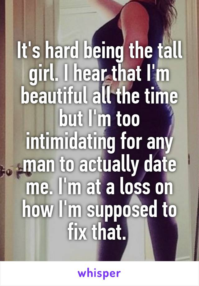 It's hard being the tall girl. I hear that I'm beautiful all the time but I'm too intimidating for any man to actually date me. I'm at a loss on how I'm supposed to fix that. 