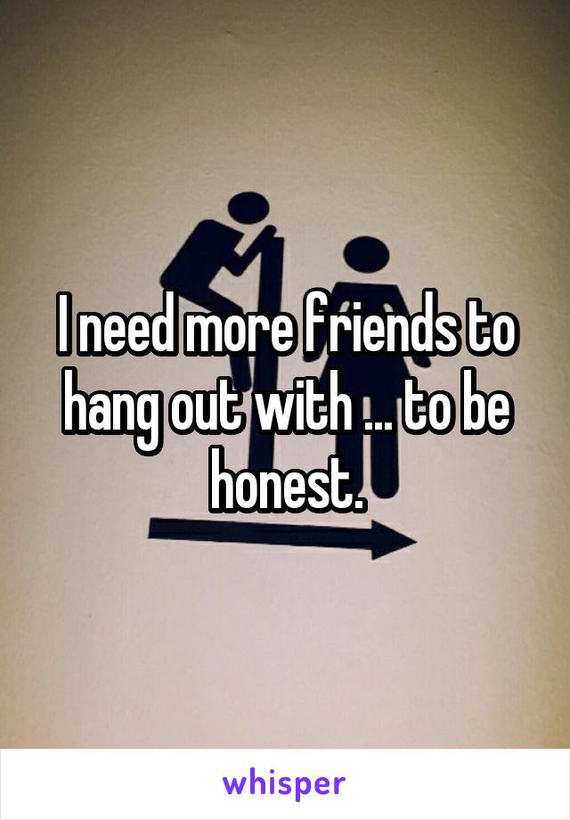 I need more friends to hang out with ... to be honest.