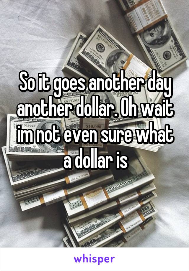 So it goes another day another dollar. Oh wait im not even sure what a dollar is
 