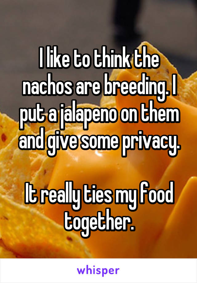 I like to think the nachos are breeding. I put a jalapeno on them and give some privacy.

It really ties my food together.