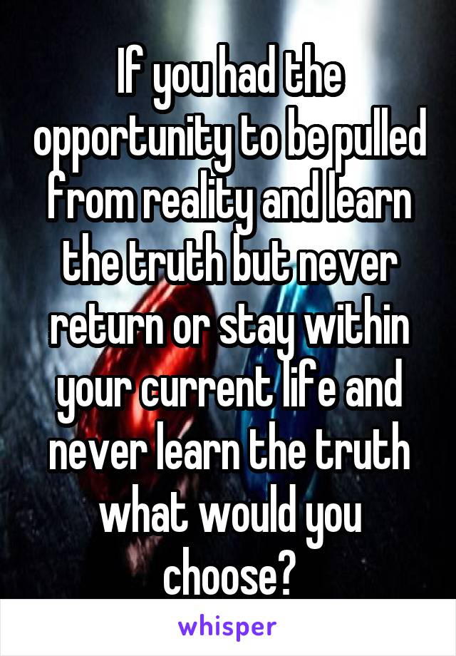 If you had the opportunity to be pulled from reality and learn the truth but never return or stay within your current life and never learn the truth what would you choose?