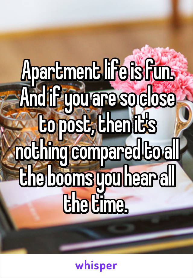 Apartment life is fun. And if you are so close to post, then it's nothing compared to all the booms you hear all the time. 