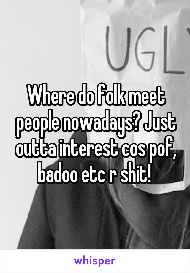 Where do folk meet people nowadays? Just outta interest cos pof, badoo etc r shit! 