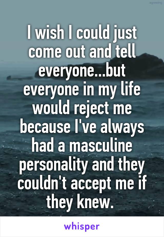 I wish I could just come out and tell everyone...but everyone in my life would reject me because I've always had a masculine personality and they couldn't accept me if they knew. 