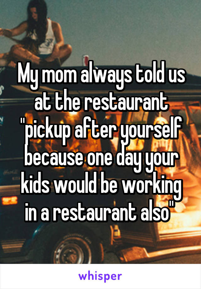 My mom always told us at the restaurant "pickup after yourself because one day your kids would be working in a restaurant also" 