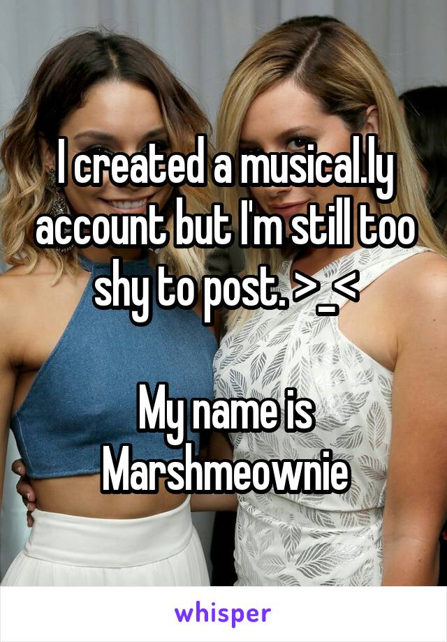 I created a musical.ly account but I'm still too shy to post. >_<

My name is Marshmeownie