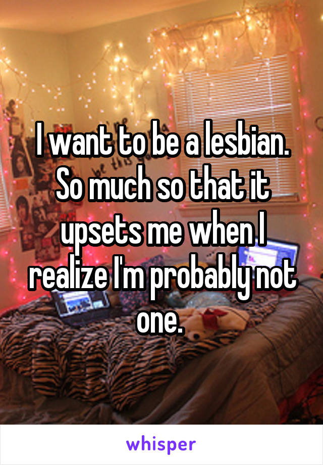 I want to be a lesbian. So much so that it upsets me when I realize I'm probably not one. 