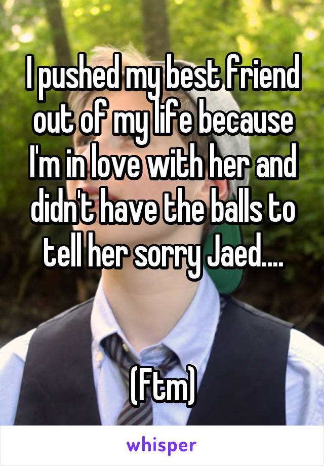 I pushed my best friend out of my life because I'm in love with her and didn't have the balls to tell her sorry Jaed....


(Ftm)