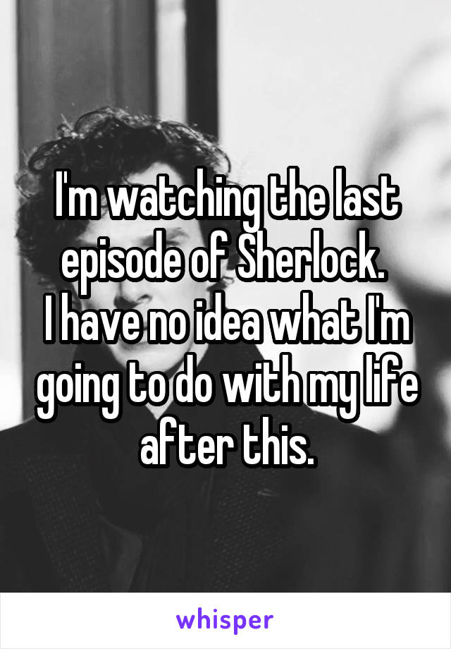 I'm watching the last episode of Sherlock. 
I have no idea what I'm going to do with my life after this.