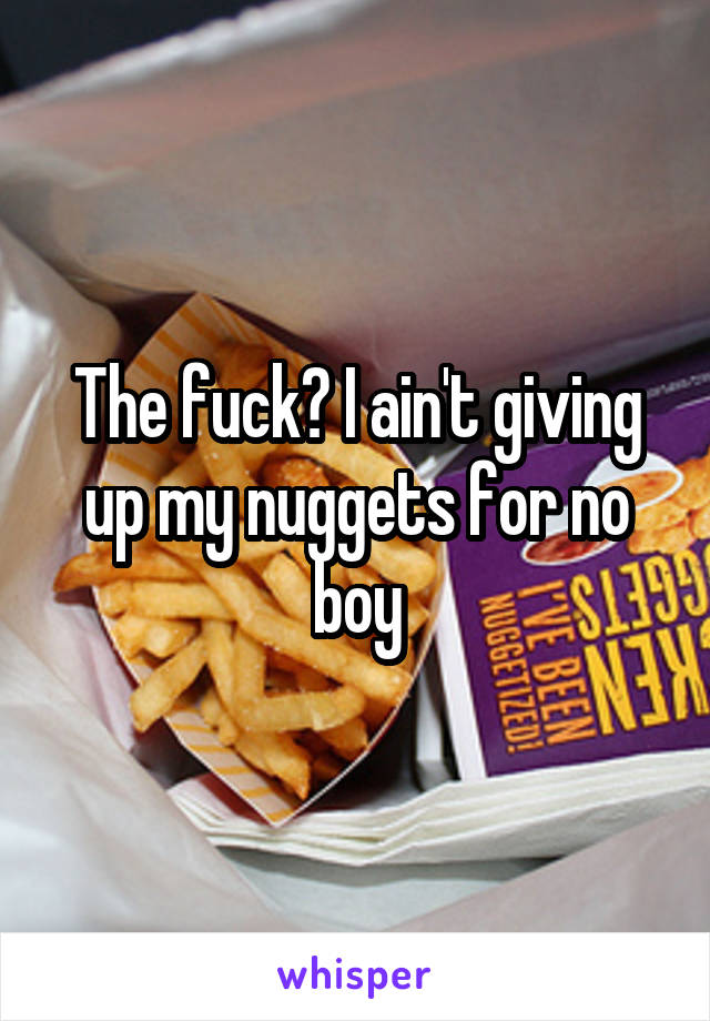 The fuck? I ain't giving up my nuggets for no boy