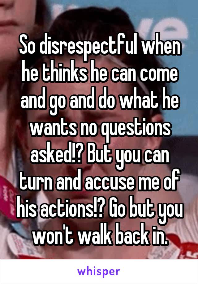 So disrespectful when he thinks he can come and go and do what he wants no questions asked!? But you can turn and accuse me of his actions!? Go but you won't walk back in.