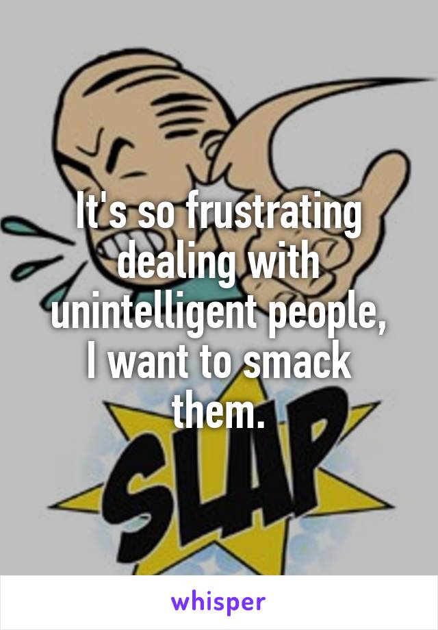 It's so frustrating dealing with unintelligent people,
I want to smack them.