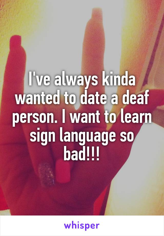 I've always kinda wanted to date a deaf person. I want to learn sign language so bad!!!