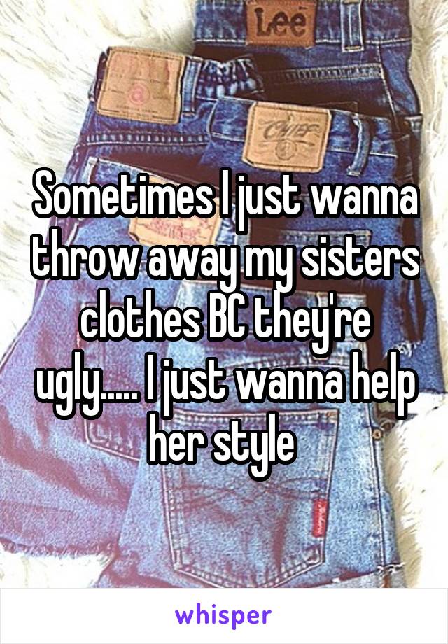 Sometimes I just wanna throw away my sisters clothes BC they're ugly..... I just wanna help her style 