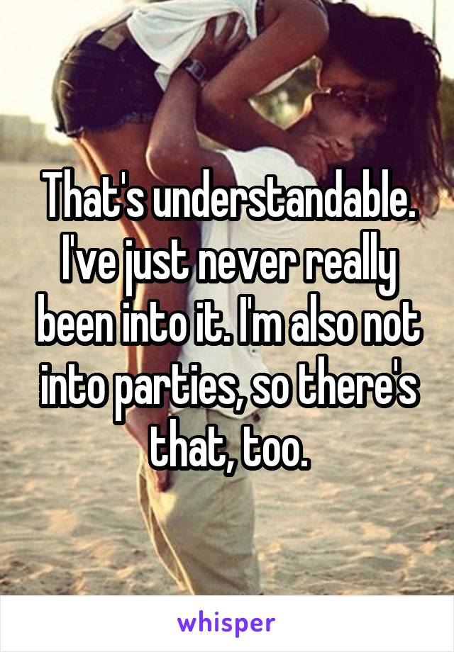 That's understandable. I've just never really been into it. I'm also not into parties, so there's that, too.