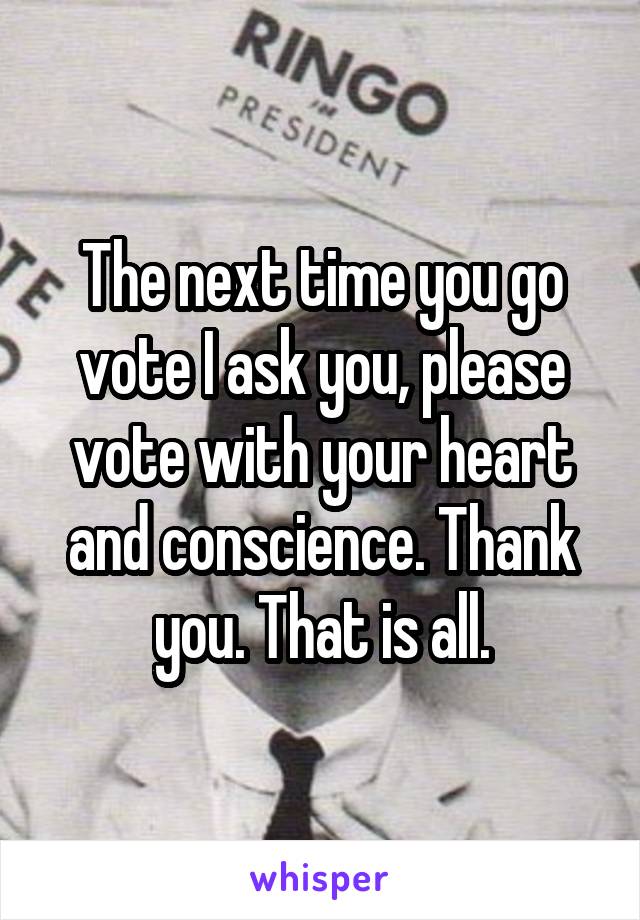 The next time you go vote I ask you, please vote with your heart and conscience. Thank you. That is all.